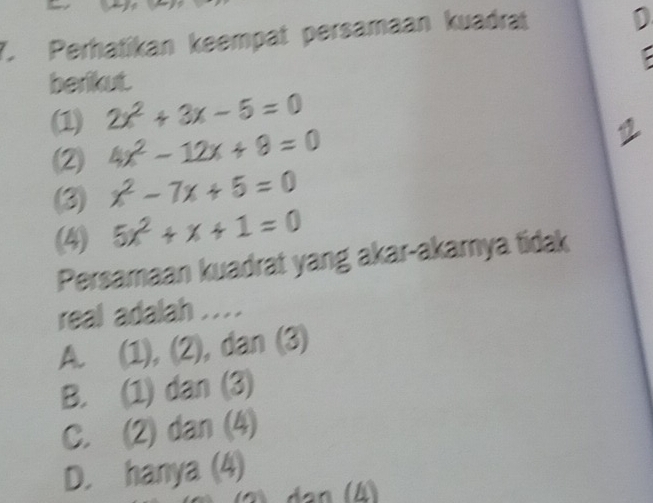 Perhatikan keempat persamaan kuadrat
berikut.
(1) 2x^2+3x-5=0
(2) 4x^2-12x+8=0
(3) x^2-7x+5=0
(4) 5x^2+x+1=0
Persamaan kuadrat yang akar-akarya tidak
real adalah ....
A. (1), (2), dan (3)
B. (1) dan (3)
C. (2) dan (4)
D. hanya (4)
(2 dạn (4)