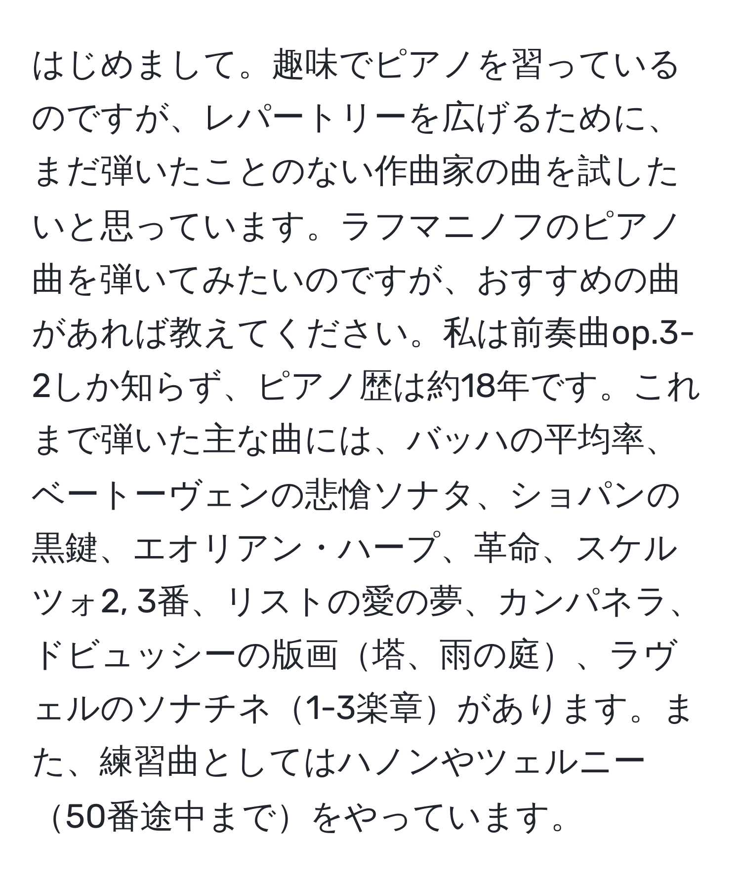 はじめまして。趣味でピアノを習っているのですが、レパートリーを広げるために、まだ弾いたことのない作曲家の曲を試したいと思っています。ラフマニノフのピアノ曲を弾いてみたいのですが、おすすめの曲があれば教えてください。私は前奏曲op.3-2しか知らず、ピアノ歴は約18年です。これまで弾いた主な曲には、バッハの平均率、ベートーヴェンの悲愴ソナタ、ショパンの黒鍵、エオリアン・ハープ、革命、スケルツォ2, 3番、リストの愛の夢、カンパネラ、ドビュッシーの版画塔、雨の庭、ラヴェルのソナチネ1-3楽章があります。また、練習曲としてはハノンやツェルニー50番途中までをやっています。