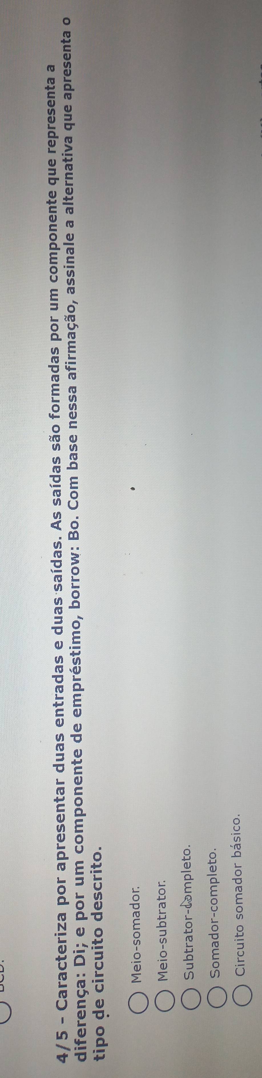 4/5 - Caracteriza por apresentar duas entradas e duas saídas. As saídas são formadas por um componente que representa a
diferença: Di; e por um componente de empréstimo, borrow: Bo. Com base nessa afirmação, assinale a alternativa que apresenta o
tipo de circuito descrito.
Meio-somador.
Meio-subtrator.
Subtrator-completo.
Somador-completo.
Circuito somador básico.