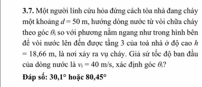 Một người lính cứu hỏa đứng cách tòa nhà đang cháy 
một khoảng d=50m , hướng dòng nước từ vòi chữa cháy 
theo góc θ so với phương nằm ngang như trong hình bên 
để vòi nước lên đến được tầng 3 của toà nhà ở độ cao h
=18,66m l, là nơi xảy ra vụ cháy. Giả sử tốc độ ban đầu 
của dòng nước là v_i=40m/s , xác định góc θ _1
Đáp số: 30, 1° hoặc 80, 45°