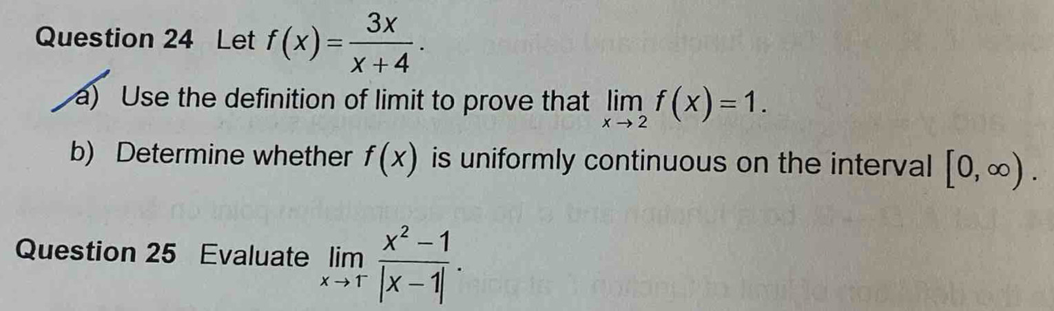 Let f(x)= 3x/x+4 . 
a) Use the definition of limit to prove that limlimits _xto 2f(x)=1. 
b) Determine whether f(x) is uniformly continuous on the interval [0,∈fty ). 
Question 25 Evaluate limlimits _xto 1^- (x^2-1)/|x-1| .