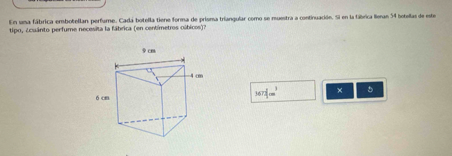 En una fábrica embotellan perfume. Cada botella tiene forma de prisma triangular como se muestra a continuación. Si en la fábrica Ilenan 54 botellas de este 
tipo, ¿cuánto perfume necesita la fábrica (en centímetros cúbicos)?
3672|cm^3
× 5