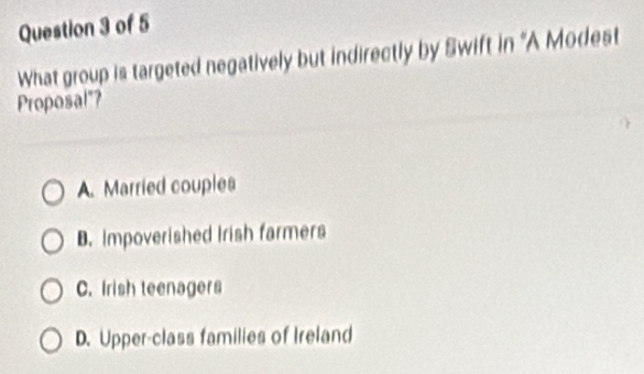 What group is targeted negatively but indirectly by Swift in 'A Modest
Proposal"?
A. Married couples
B. Impoverished Irish farmers
C. Irish teenagers
D. Upper-class families of Ireland