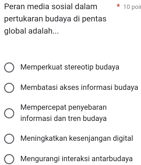 Peran media sosial dalam 10 poi
pertukaran budaya di pentas
global adalah...
Memperkuat stereotip budaya
Membatasi akses informasi budaya
Mempercepat penyebaran
informasi dan tren budaya
Meningkatkan kesenjangan digital
Mengurangi interaksi antarbudaya