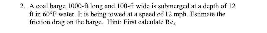 A coal barge 1000-ft long and 100-ft wide is submerged at a depth of 12
ft in 60°F water. It is being towed at a speed of 12 mph. Estimate the 
friction drag on the barge. Hint: First calculate Re_x