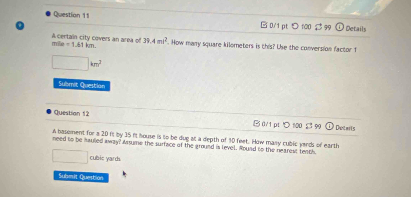 □ 0/1 pt つ 100 $ 99 Details
A certain city covers an area of
mile =1.61km. 39.4mi^2. How many square kilometers is this? Use the conversion factor 1
□ km^2
Submit Question
Question 12 C 0/1 pt Details
A basement for a 20 ft by 35 ft house is to be dug at a depth of 10 feet. How many cubic yards of earth
need to be hauled away? Assume the surface of the ground is level. Round to the nearest tenth.
□ cubic yards
Submit Question