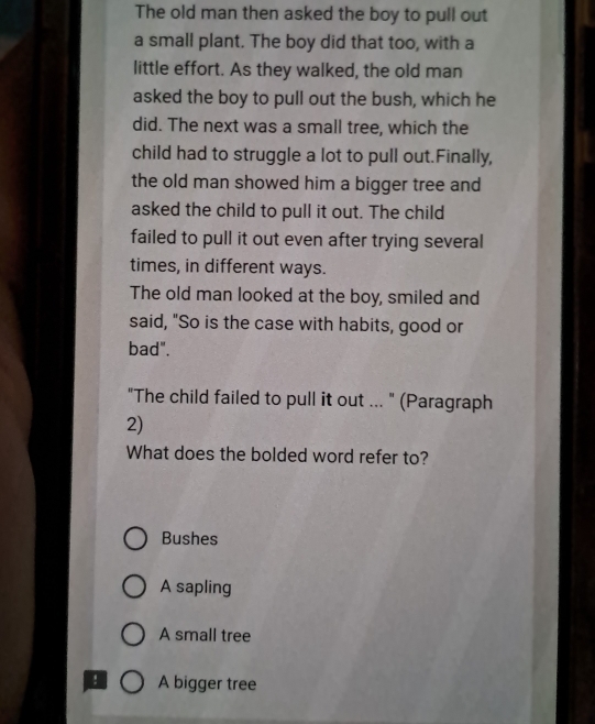 The old man then asked the boy to pull out
a small plant. The boy did that too, with a
little effort. As they walked, the old man
asked the boy to pull out the bush, which he
did. The next was a small tree, which the
child had to struggle a lot to pull out.Finally,
the old man showed him a bigger tree and
asked the child to pull it out. The child
failed to pull it out even after trying several
times, in different ways.
The old man looked at the boy, smiled and
said, "So is the case with habits, good or
bad".
"The child failed to pull it out ... " (Paragraph
2)
What does the bolded word refer to?
Bushes
A sapling
A small tree
A bigger tree