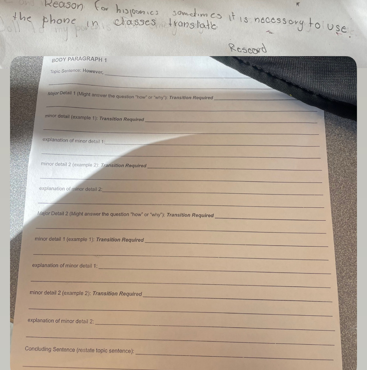 BODY PARAGRAPH 1 
_ 
Topic Sentence: However, 
_ 
Major Detail 1 (Might answer the question "how" or "why"): Transition Required_ 
_ 
minor detail (example 1): Transition Required 
_ 
_ 
_ 
explanation of minor detail 1: 
_ 
_ 
minor detail 2 (example 2): Transition Required 
_ 
_ 
explanation of minor detail 2: 
_ 
_ 
Major Detail 2 (Might answer the question “how” or “why”): Transition Required 
_ 
_ 
minor detail 1 (example 1): Transition Required 
_ 
explanation of minor detail 1: 
_ 
_ 
_ 
minor detail 2 (example 2): Transition Required 
_ 
_ 
explanation of minor detail 2: 
_ 
_ 
Concluding Sentence (restate topic sentence): 
_