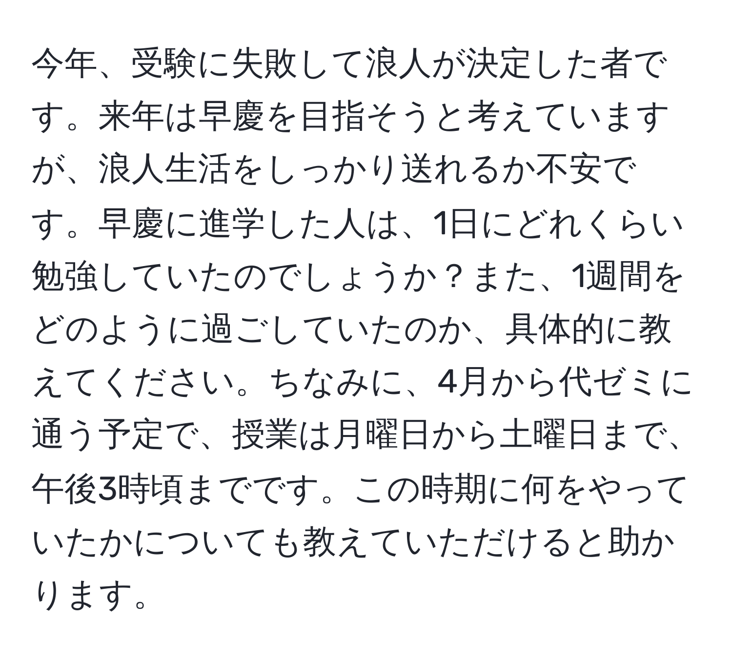 今年、受験に失敗して浪人が決定した者です。来年は早慶を目指そうと考えていますが、浪人生活をしっかり送れるか不安です。早慶に進学した人は、1日にどれくらい勉強していたのでしょうか？また、1週間をどのように過ごしていたのか、具体的に教えてください。ちなみに、4月から代ゼミに通う予定で、授業は月曜日から土曜日まで、午後3時頃までです。この時期に何をやっていたかについても教えていただけると助かります。