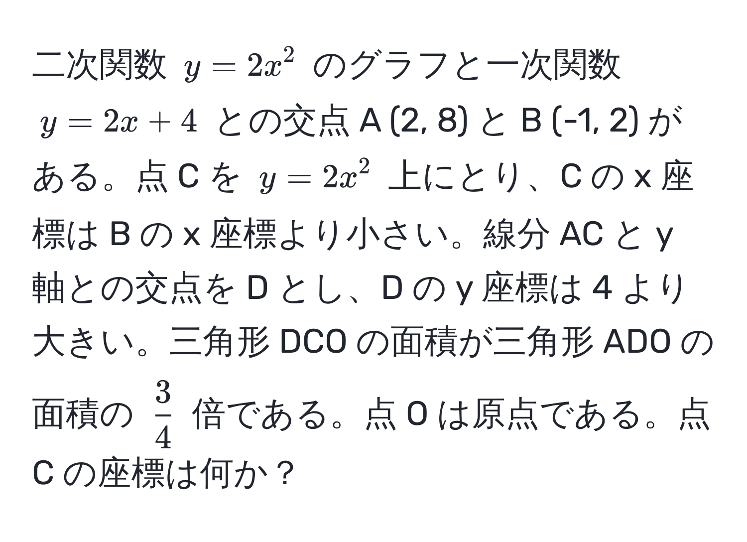 二次関数 (y = 2x^(2) のグラフと一次関数 (y = 2x + 4) との交点 A (2, 8) と B (-1, 2) がある。点 C を (y = 2x^2) 上にとり、C の x 座標は B の x 座標より小さい。線分 AC と y 軸との交点を D とし、D の y 座標は 4 より大きい。三角形 DCO の面積が三角形 ADO の面積の (frac3)4) 倍である。点 O は原点である。点 C の座標は何か？