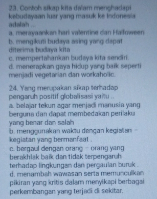 Contoh sikap kita dalam menghadapi
kebudayaan luar yang masuk ke Indonesia
adalah ...
a. merayaankan hari valentine dan Halloween
b. mengikuti budaya asing yang dapat
diterima budaya kita
c. mempertahankan budaya kita sendiri.
d. menerapkan gaya hidup yang baik seperti
menjadi vegetarian dan workaholic.
24. Yang merupakan sikap terhadap
pengaruh positif globalisasi yaitu ..
a. belajar tekun agar menjadi manusia yang
berguna dan dapat membedakan perilaku
yang benar dan salah
b. menggunakan waktu dengan kegiatan -
kegiatan yang bermanfaat .
c. bergaul dengan orang - orang yang
berakhlak baik dan tidak terpengaruh
terhadap lingkungan dan pergaulan buruk .
d. menambah wawasan serta memunculkan
pikiran yang kritis dalam menyikapi berbagai
perkembangan yang terjadi di sekitar.