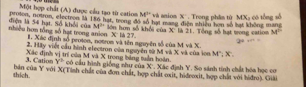 aem 
Một hợp chất (A) được cấu tạo từ cation M^(2+) và anion X^-. Trong phân tử MX₂ có tổng số 
proton, notron, electron là 186 hạt, trong đó số hạt mang điện nhiều hơn số hạt không mang 
điện là 54 hạt. Số khối của M^(2+) lớn hơn số khối của X là 21. Tổng số hạt trong cation M^(2+)
nhiều hơn tổng số hạt trong anion X là 27. 
1. Xác định số proton, nơtron và tên nguyên tố của M và X. 
2. Hãy viết cầu hình electron của nguyên tử M và X và của ion M *; X. 
Xác định vị trí của M và X trong bảng tuần hoàn. 
3. Cation Y^2^. có cầu hình giống như của X". Xác định Y. So sánh tính chất hóa học cơ 
bản của Y với X (Tính chất của đơn chất, hợp chất oxit, hidroxit, hợp chất với hiđro). Giải 
thích.