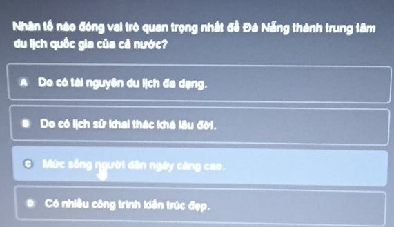 Nhân tố nào đóng vai trò quan trọng nhất đề Đà Nẵng thành trung tâm
du lịch quốc gia của cả nước?
A Do có tài nguyên du lịch đa dạng.
# Do có lịch sử khai thác khá lâu đời.
Mức sống ŋgười dân ngày càng cao.
D Có nhiều công trình kiền trúc đẹp.