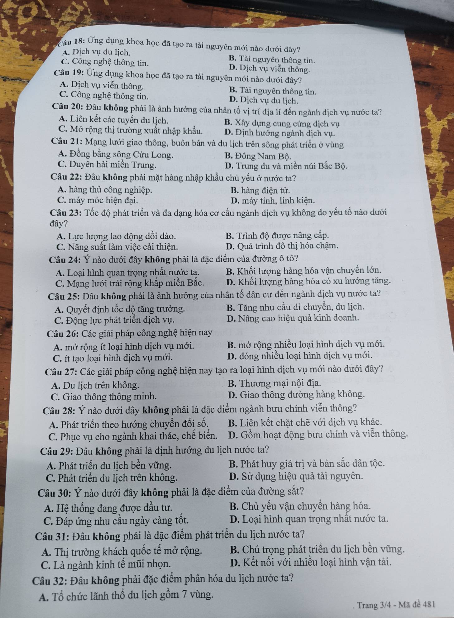 Ứng dụng khoa học đã tạo ra tài nguyên mới nào dưới đây?
A. Dịch vụ du lịch. B. Tài nguyên thông tin.
C. Công nghệ thông tin. D. Dịch vụ viễn thông.
Câu 19: Ứng dụng khoa học đã tạo ra tài nguyên mới nào dưới đây?
A. Dịch vụ viễn thông. B. Tài nguyên thông tin.
C. Công nghệ thông tin. D. Dịch vụ du lịch.
Câu 20: Đâu không phải là ảnh hưởng của nhân tố vị trí địa lí đến ngành dịch vụ nước ta?
A. Liên kết các tuyến du lịch. B. Xây dựng cung cứng dịch vụ
C. Mở rộng thị trường xuất nhập khẩu. D. Định hướng ngành dịch vụ.
Câu 21: Mạng lưới giao thông, buôn bán và du lịch trên sông phát triển ở vùng
A. Đồng bằng sông Cửu Long. B. Đông Nam Bộ.
C. Duyên hải miền Trung. D. Trung du và miền núi Bắc Bộ.
Câu 22: Đâu không phải mặt hàng nhập khẩu chủ yếu ở nước ta?
A. hàng thủ công nghiệp. B. hàng điện tử.
C. máy móc hiện đại. D. máy tính, linh kiện.
Câu 23: Tốc độ phát triển và đa dạng hóa cơ cấu ngành dịch vụ không do yếu tố nào dưới
đây?
A. Lực lượng lao động dồi dào. B. Trình độ được nâng cấp.
C. Năng suất làm việc cải thiện. D. Quá trình đô thị hóa chậm.
Câu 24: Ý nào dưới đây không phải là đặc điểm của đường ô tô?
A. Loại hình quan trọng nhất nước ta. B. Khối lượng hàng hóa vận chuyến lớn.
C. Mạng lưới trải rộng khắp miền Bắc. D. Khối lượng hàng hóa có xu hướng tăng.
Câu 25: Đâu không phải là ảnh hưởng của nhân tố dân cư đến ngành dịch vụ nước ta?
A. Quyết định tốc độ tăng trưởng. B. Tăng nhu cầu di chuyển, du lịch.
C. Động lực phát triển dịch vụ. D. Nâng cao hiệu quả kinh doanh.
Câu 26: Các giải pháp công nghệ hiện nay
A. mở rộng ít loại hình dịch vụ mới. B. mở rộng nhiều loại hình dịch vụ mới.
C. ít tạo loại hình dịch vụ mới. D. đóng nhiều loại hình dịch vụ mới.
Câu 27: Các giải pháp công nghệ hiện nay tạo ra loại hình dịch vụ mới nào dưới đây?
A. Du lịch trên không.  B. Thương mại nội địa.
C. Giao thông thông minh. D. Giao thông đường hàng không.
Câu 28: Ý nào dưới đây không phải là đặc điểm ngành bưu chính viễn thông?
A. Phát triển theo hướng chuyển đổi số. B. Liên kết chặt chẽ với dịch vụ khác.
C. Phục vụ cho ngành khai thác, chế biến. D. Gồm hoạt động bưu chính và viễn thông.
Câu 29: Đâu không phải là định hướng du lịch nước ta?
A. Phát triển du lịch bền vững. B. Phát huy giá trị và bản sắc dân tộc.
C. Phát triển du lịch trên không. D. Sử dụng hiệu quả tài nguyên.
Câu 30: Ý nào dưới đây không phải là đặc điểm của đường sắt?
A. Hệ thống đang được đầu tư. B. Chủ yếu vận chuyển hàng hóa.
C. Đáp ứng nhu cầu ngày càng tốt. D. Loại hình quan trọng nhất nước ta.
Câu 31: Đâu không phải là đặc điểm phát triển du lịch nước ta?
A. Thị trường khách quốc tế mở rộng. B. Chú trọng phát triển du lịch bền vững.
C. Là ngành kinh tế mũi nhọn. D. Kết nối với nhiều loại hình vận tải.
Câu 32: Đâu không phải đặc điểm phân hóa du lịch nước ta?
A. Tổ chức lãnh thổ du lịch gồm 7 vùng.
Trang 3/4 - Mã đề 481