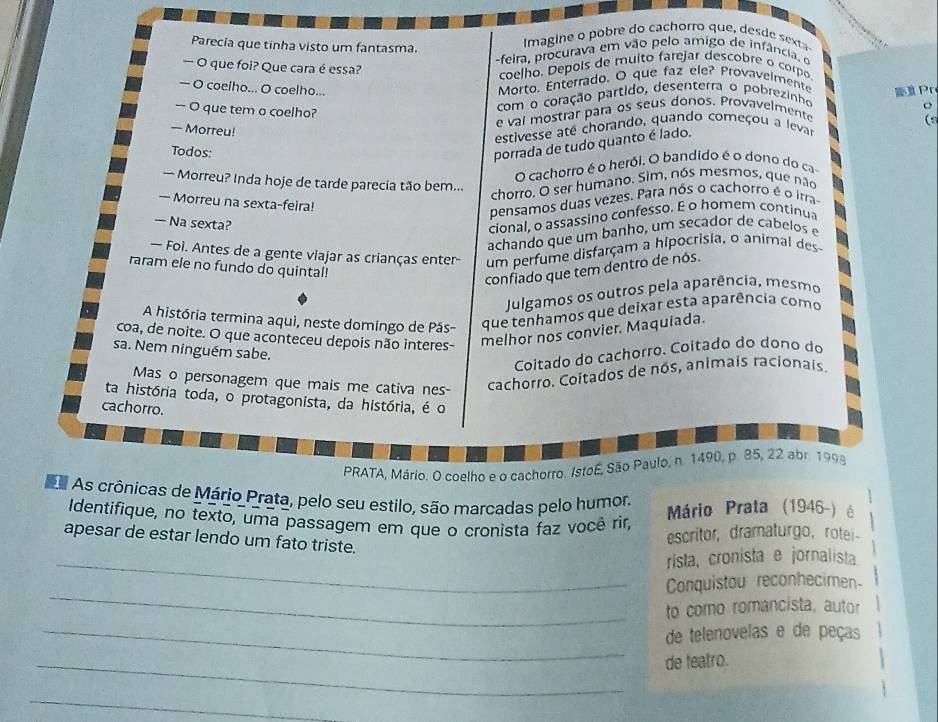 Parecia que tinha visto um fantasma.
Imagine  e   a rro  que      s 
feira, procurava em   vão p elo amigo de infânci 
— O que foi? Que cara é essa?
coelho. Depois de multo farejar descobre o corpo
— O coelho... O coelho...
Morto. Enterrado. O que faz ele? Provavelmente
com o coração partido, desenterra o pobrezinho
e val mostrar para os seus donos. Provavelmento  Pr
— O que tem o coelho?
(s
— Morreu!
estivesse ate chorando, quando começou a levar
Todos:
porrada de tudo quanto é lado.
O cachorro é o herói. O bandido é o dono do ca
— Morreu? Inda hoje de tarde parecia tão bem...
chorro. O ser humano. Sim, nós mesmos, que não
— Morreu na sexta-feira!
pensamos duas vezes. Para nós o cachorro é o irra
— Na sexta?
cional, o assassino confesso. E o homem continu
achando que um banho, um secador de cabelos e
— Foi. Antes de a gente viajar as crianças enter- um perfume disfarçam a hipocrisia, o anirnal des
raram ele no fundo do quintal!
confiado que tem dentro de nós.
Julgamos os outros pela aparência, mesmo
A história termina aqui, neste domíngo de Pás- que tenhamos que deixar esta aparência como
coa, de noite. O que aconteceu depois não interes-
melhor nos convier. Maquiada.
sa. Nem ninguém sabe.
Coitado do cachorro. Coitado do dono do
Mas o personagem que mais me cativa nes-
cachorro. Coitados de nós, animais racionais.
ta história toda, o protagonista, da história, é o
cachorro.
PRATA, Mário. O coelho e o cachorro. Istoé, São Paulo, n. 1490, p. 85, 22 abr. 1998
As crônicas de Mário Prata, pelo seu estilo, são marcadas pelo humor. Mário Prata (1946-) é
Identifique, no texto, uma passagem em que o cronista faz você rir,
apesar de estar lendo um fato triste.
escritor, dramaturgo, rotei-
_rista, cronista e jornalista
_
Conquistou reconhecimen
to como romancista, autor
_de telenovelas e de peças
_de teatro.
_