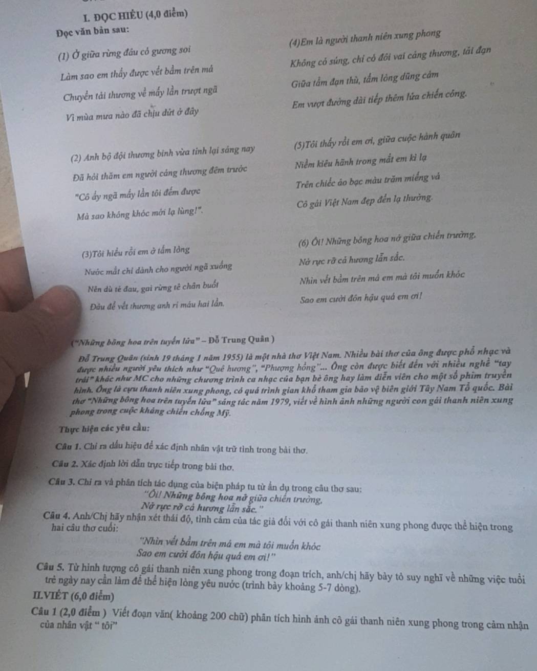 ĐQC HIÉU (4,0 điểm)
Đọc văn bản sau:
(1) Ở giữa rừng đầu có gương soi (4)Em là người thanh niên xung phong
Làm sao em thầy được vết bầm trên má Không cỏ súng, chỉ có đôi vai cáng thương, tải đạn
Chuyển tải thương về mấy lần trượt ngã Giữa tầm đạn thù, tẩm lòng dũng cảm
Vì mùa mưa nào đã chịu đứt ở đây Em vượt đường dài tiếp thêm lửa chiến công.
(2) Anh bộ đội thương binh vừa tỉnh lại sáng nay (5)Tôi thấy rồi em ơi, giữa cuộc hành quân
Đã hỏi thăm em người cảng thương đêm trước Niềm kiêu hãnh trong mắt em kì lạ
"Cô ấy ngã mấy lần tôi đếm được Trên chiếc áo bạc màu trăm miếng và
Mà sao không khóc mới lạ lùng!". Cô gải Việt Nam đẹp đến lạ thưởng.
(3)Tôi hiểu rỗi em ở tấm lông  (6) Ôi! Những bồng hoa nớ giữa chiến trường,
Nước mắt chỉ dành cho người ngã xuống Nà rực rỡ cả hương lẫn sắc,
Nên dù tẻ đau, gai rừng tê chân buốt Nhìn vết bầm trên mả em mà tôi muồn khóc
Đầu để vết thương anh ri máu hai lần. Sao em cười đồn hậu quá em ơi!
(“Những bồng hoa trên tuyến lửa” - Đỗ Trung Quân )
Đỗ Trung Quân (sinh 19 tháng 1 năm 1955) là một nhà thơ Việt Nam. Nhiều bài thơ của ông được phổ nhạc và
được nhiều người yêu thích như “Quê hương'', “Phượng hồng”... Ông còn được biết đến với nhiều nghề “tay
trái' khác như MC cho những chương trình ca nhạc của bạn bè ông hay làm diễn viên cho một số phim truyền
hình. Ông là cựu thanh niên xung phong, có quá trình gian khổ tham gia bão vệ biên giới Tây Nam Tổ quốc. Bài
thơ "Những bông hoa trên tuyến lữa” sáng tác năm 1979, viết về hình ảnh những người con gải thanh niên xung
phong trong cuộc khảng chiến chống Mỹ.
Thực hiện các yêu cầu:
Câu 1. Chỉ ra dấu hiệu để xác định nhân vật trữ tình trong bài thơ.
Cầu 2. Xác định lời dẫn trực tiếp trong bài thơ.
Câu 3. Chỉ ra và phân tích tác dụng của biện pháp tu từ ẩn dụ trong câu thơ sau:
'Ôi! Những bông hoa nữ giữa chiến trường,
Nở rực rỡ cả hương lẫn sắc.''
Câu 4. Anh/Chị hãy nhận xét thái độ, tình cảm của tác giả đối với cô gái thanh niên xung phong được thể hiện trong
hai câu thơ cuối:
*Nhìn vết bầm trên má em mà tôi muốn khóc
Sao em cười đôn hậu quả em ơi!''
Câu 5. Từ hình tượng cô gái thanh niên xung phong trong đoạn trích, anh/chị hãy bày tỏ suy nghĩ về những việc tuổi
trẻ ngày nay cần làm để thể hiện lòng yêu nước (trình bày khoảng 5-7 dòng).
IL.VIÉT (6,0 điểm)
Câu 1 (2,0 điểm ) Viết đoạn văn( khoảng 200 chữ) phân tích hình ảnh cô gái thanh niên xung phong trong cảm nhận
của nhân vật “ tôi”