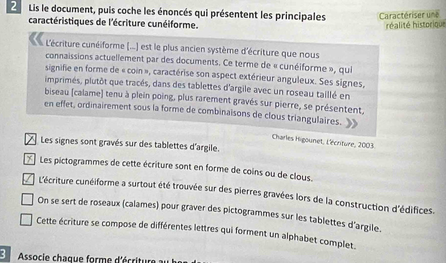 Lis le document, puis coche les énoncés qui présentent les principales 
Caractériser une 
caractéristiques de l'écriture cunéiforme. 
réalité historique 
L'écriture cunéiforme (...) est le plus ancien système d'écriture que nous 
connaissions actuellement par des documents. Ce terme de « cunéiforme », qui 
signifie en forme de « coin », caractérise son aspect extérieur anguleux. Ses signes, 
imprimés, plutôt que tracés, dans des tablettes d'argile avec un roseau taillé en 
biseau (calame) tenu à plein poing, plus rarement gravés sur pierre, se présentent, 
en effet, ordinairement sous la forme de combinaisons de clous triangulaires. 
Charles Higounet, L'écriture, 2003. 
Les signes sont gravés sur des tablettes d'argile. 
* Les pictogrammes de cette écriture sont en forme de coins ou de clous. 
L'écriture cunéiforme a surtout été trouvée sur des pierres gravées lors de la construction d'édifices. 
On se sert de roseaux (calames) pour graver des pictogrammes sur les tablettes d’argile. 
Cette écriture se compose de différentes lettres qui forment un alphabet complet. 
3 Associe chaque forme d'écriture au