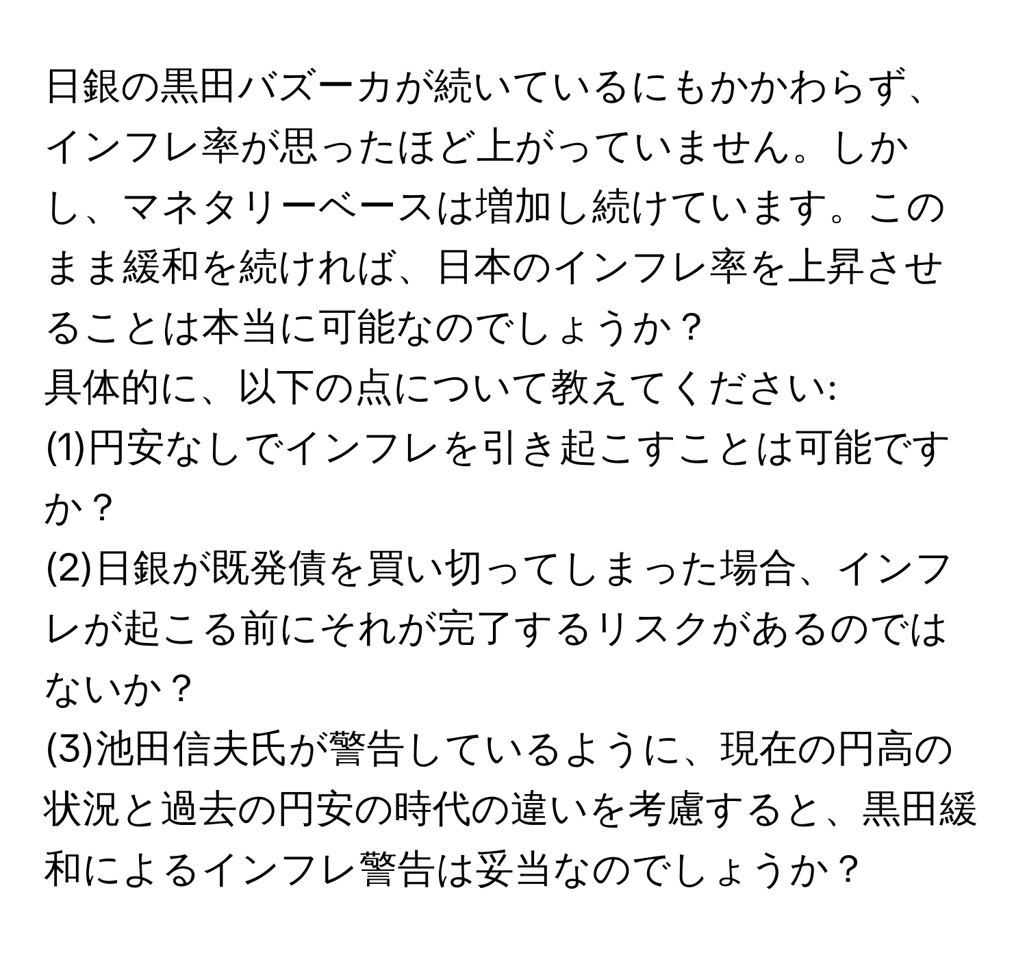 日銀の黒田バズーカが続いているにもかかわらず、インフレ率が思ったほど上がっていません。しかし、マネタリーベースは増加し続けています。このまま緩和を続ければ、日本のインフレ率を上昇させることは本当に可能なのでしょうか？  
具体的に、以下の点について教えてください:  
(1)円安なしでインフレを引き起こすことは可能ですか？  
(2)日銀が既発債を買い切ってしまった場合、インフレが起こる前にそれが完了するリスクがあるのではないか？  
(3)池田信夫氏が警告しているように、現在の円高の状況と過去の円安の時代の違いを考慮すると、黒田緩和によるインフレ警告は妥当なのでしょうか？