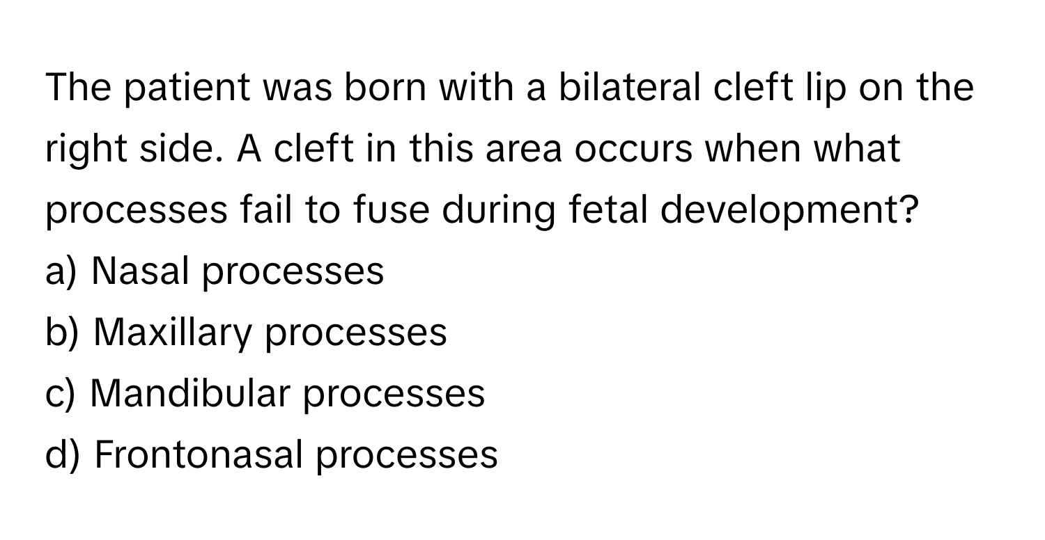 The patient was born with a bilateral cleft lip on the right side. A cleft in this area occurs when what processes fail to fuse during fetal development?
a) Nasal processes
b) Maxillary processes
c) Mandibular processes
d) Frontonasal processes