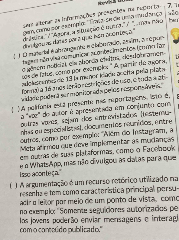 Revisa Gu i 
sem alterar as informações presentes na reporta- 7. T 
gem, como por exemplo: “Trata-se de uma mudança são 
drástica.' / "Agora, a situação é outra.” / “...mas não ber 
divulgou as datas para que isso aconteça." 
( ) O material é abrangente e elaborado, assim, a repor- 
tagem não visa comunicar acontecimentos (como faz 
o gênero notícia), ela aborda efeitos, desdobramen- t 
tos de fatos, como por exemplo: “ A partir de agora, 
adolescentes de 13 (a menor idade aceita pela plata- t 
forma) a 16 anos terão restrições de uso, e toda a ati- 
vidade poderá ser monitorada pelos responsáveis.'' 
 )A polifonia está presente nas reportagens, isto é, 

a “voz” do autor é apresentada em conjunto com 
outras vozes, sejam dos entrevistados (testemu- 
nhas ou especialistas), documentos reunidos, entre 
outros, como por exemplo: "Além do Instagram, a 
Meta afirmou que deve implementar as mudanças 
em outras de suas plataformas, como o Facebook 
e o WhatsApp, mas não divulgou as datas para que 
isso aconteça.' 
( ) A argumentação é um recurso retórico utilizado na 
resenha e tem como característica principal persu- 
adir o leitor por meio de um ponto de vista, como 
no exemplo: “Somente seguidores autorizados pe 
los jovens poderão enviar mensagens e interagi 
com o conteúdo publicado.''