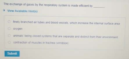 The exchange of gases by the respiratory system is made efficient by
_
View Available Hint(s)
finely branched air tubes and blood vessels, which increase the internal surface area
oxygen
animals' being closed systems that are separate and distinct from their environment
contraction of muscles in trachea (windpipe)
Submit