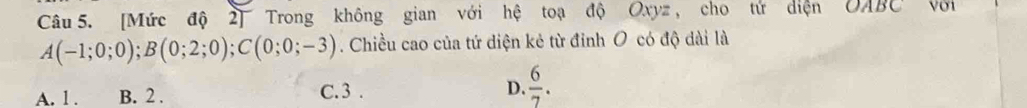 [Mức độ 2] Trong không gian với hệ toạ độ Oxyz , cho tử diện OABC Với
A(-1;0;0); B(0;2;0); C(0;0;-3). Chiều cao của tứ diện kẻ từ đỉnh O có độ dài là
A. 1. B. 2. C. 3. D.  6/7 .