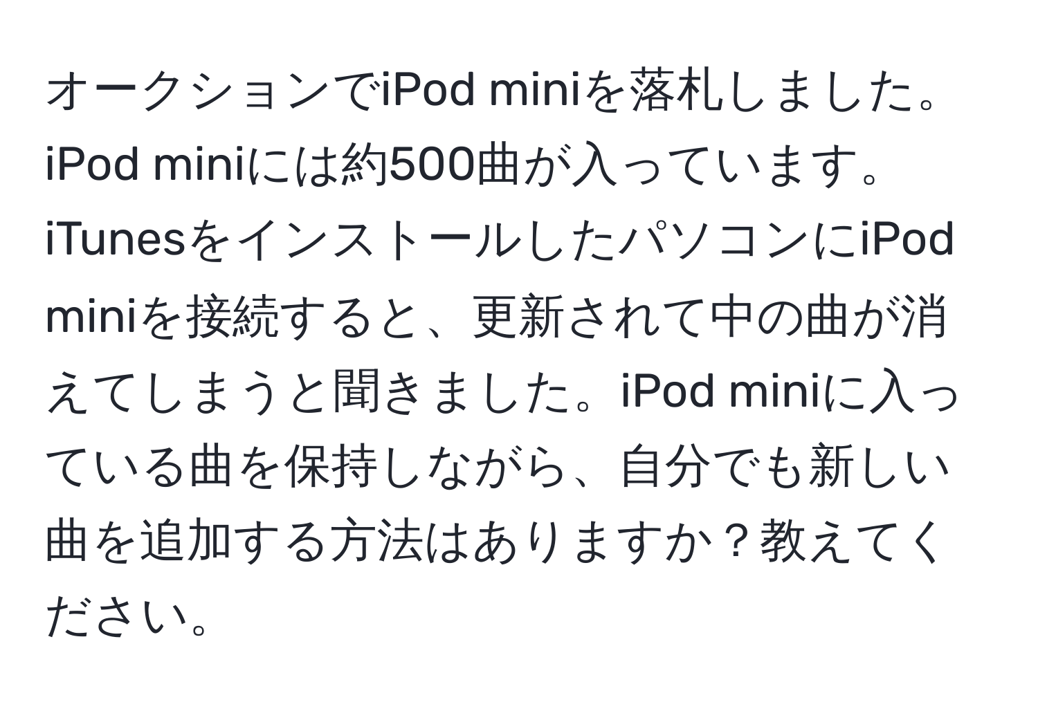 オークションでiPod miniを落札しました。iPod miniには約500曲が入っています。iTunesをインストールしたパソコンにiPod miniを接続すると、更新されて中の曲が消えてしまうと聞きました。iPod miniに入っている曲を保持しながら、自分でも新しい曲を追加する方法はありますか？教えてください。