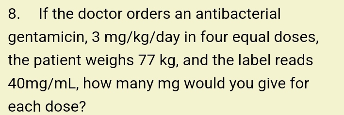 If the doctor orders an antibacterial 
gentamicin, 3 mg/kg/day in four equal doses, 
the patient weighs 77 kg, and the label reads
40mg/mL, how many mg would you give for 
each dose?