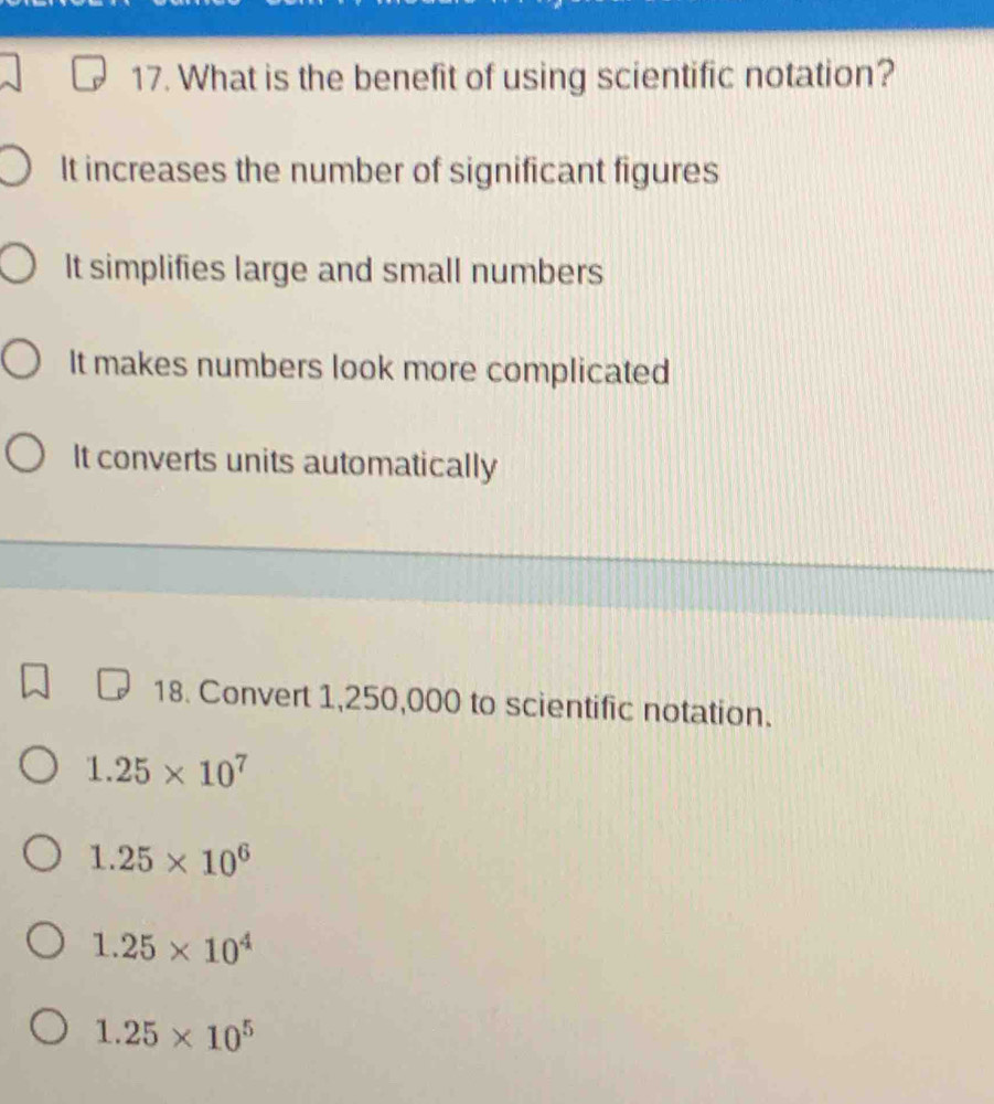 What is the benefit of using scientific notation?
It increases the number of significant figures
It simplifies large and small numbers
It makes numbers look more complicated
It converts units automatically
18. Convert 1,250,000 to scientific notation.
1.25* 10^7
1.25* 10^6
1.25* 10^4
1.25* 10^5