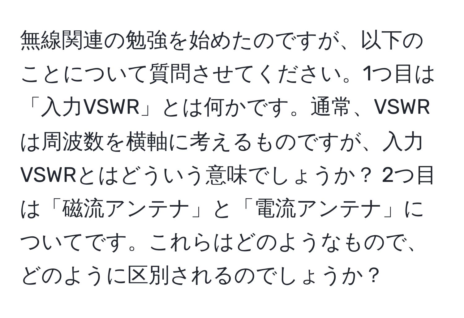 無線関連の勉強を始めたのですが、以下のことについて質問させてください。1つ目は「入力VSWR」とは何かです。通常、VSWRは周波数を横軸に考えるものですが、入力VSWRとはどういう意味でしょうか？ 2つ目は「磁流アンテナ」と「電流アンテナ」についてです。これらはどのようなもので、どのように区別されるのでしょうか？