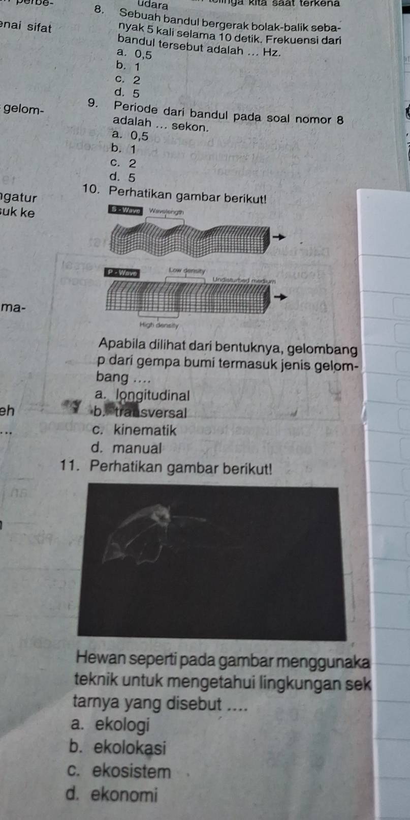 udara te linga kitã saät terkena
perbe- 8. Sebuah bandul bergerak bolak-balik seba-
nyak 5 kali selama 10 detik. Frekuensi dari
nai sifat bandul tersebut adalah ... Hz.
a. 0,5
b. 1
c. 2
d. 5
gelom- 9. Periode dari bandul pada soal nomor 8
adalah ... sekon.
a. 0,5
b. 1
c. 2
d. 5
10. Perhatikan gambar b
gatur
suk ke
ma-
Apabila dilihat dari bentuknya, gelombang
p dari gempa bumi termasuk jenis gelom-
bang ....
a. longitudinal
eh b. transversal
c. kinematik
d. manual
11. Perhatikan gambar berikut!
Hewan seperti pada gambar menggunaka
teknik untuk mengetahui lingkungan sek
tarnya yang disebut ....
a. ekologi
b. ekolokasi
c. ekosistem
d. ekonomi