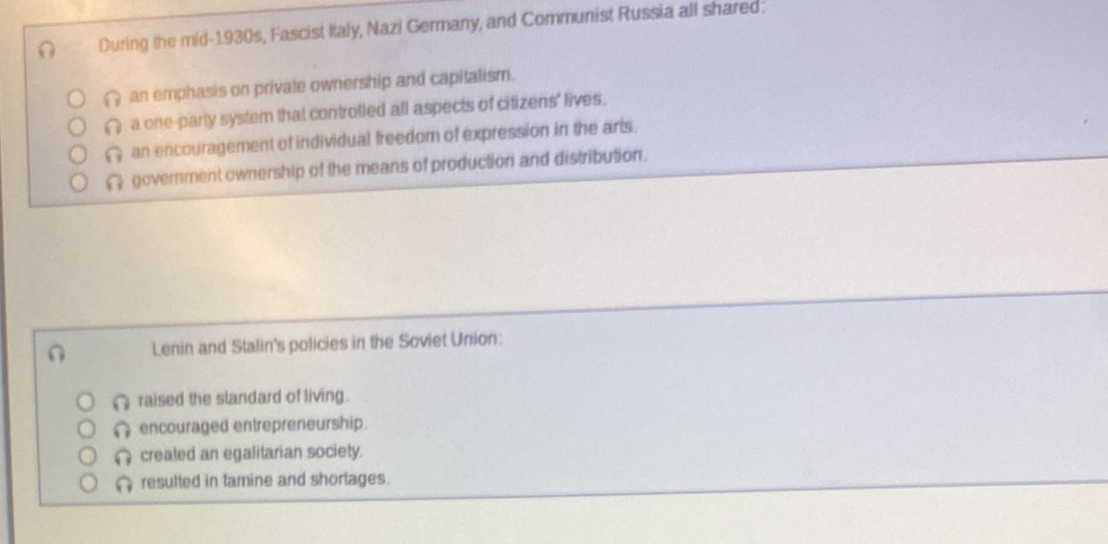 During the mid-1930s, Fascist Ilaly, Nazi Germany, and Communist Russia all shared.
( an emphasis on private ownership and capitalism.
( a one-party system that controlled all aspects of citizens' lives.
( an encouragement of individual freedom of expression in the arts.
( government ownership of the means of production and distribution.
Lenin and Stalin's policies in the Soviet Union:
∩ raised the standard of living.
encouraged entrepreneurship.
Ω created an egalitarian society.
a resulted in famine and shorlages.