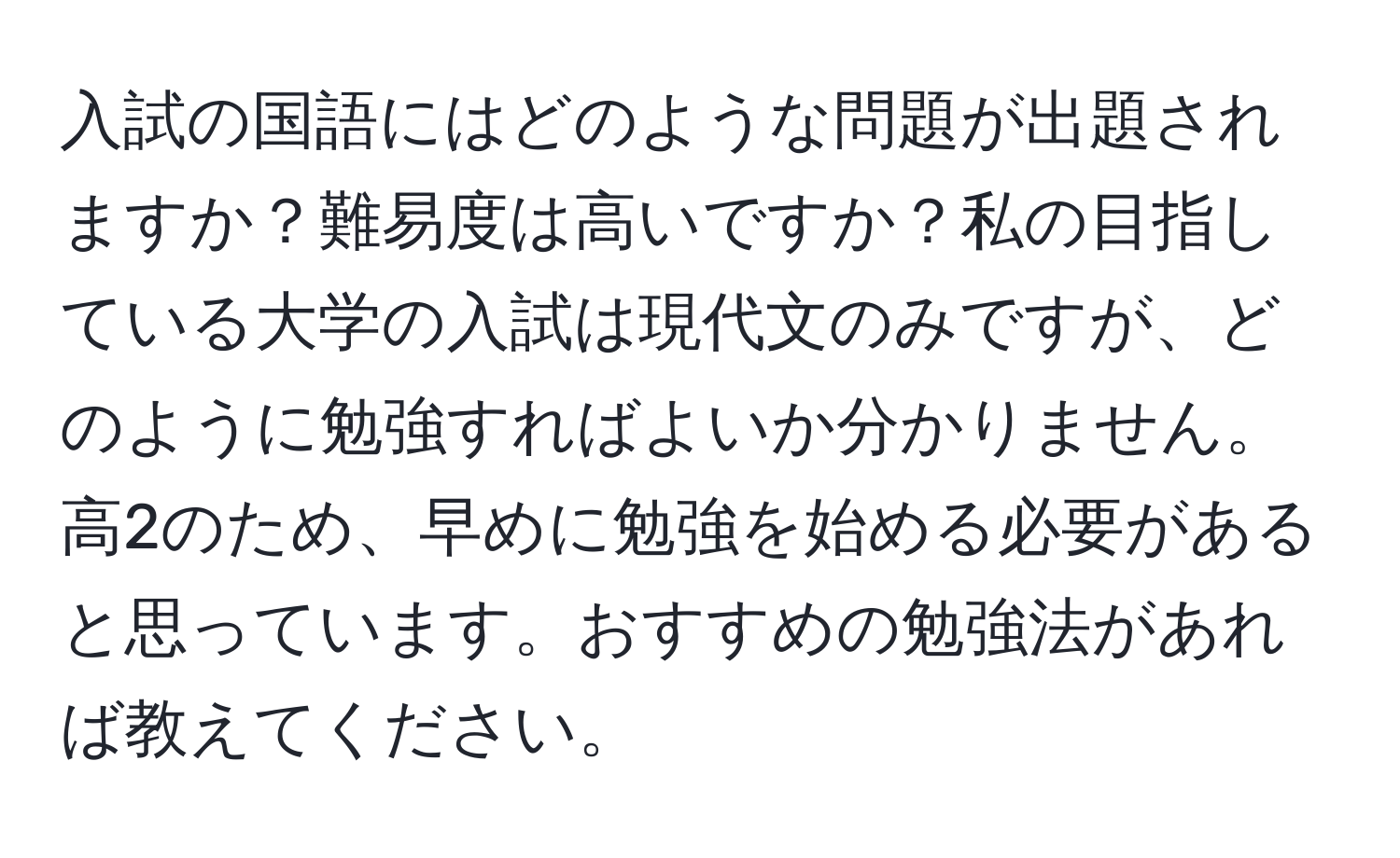 入試の国語にはどのような問題が出題されますか？難易度は高いですか？私の目指している大学の入試は現代文のみですが、どのように勉強すればよいか分かりません。高2のため、早めに勉強を始める必要があると思っています。おすすめの勉強法があれば教えてください。