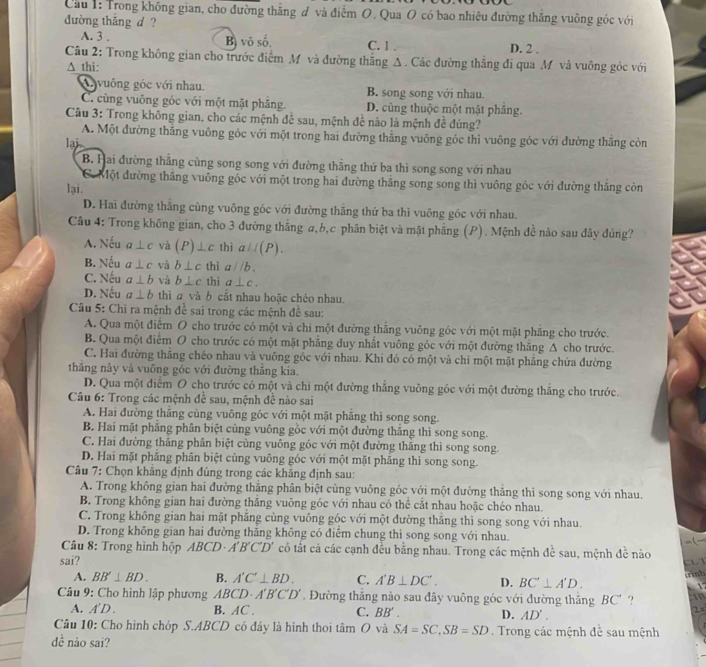 Cầu 1: Trong không gian, cho đường thăng đ và điểm O. Qua O có bao nhiêu đường thăng vuông góc với
đường thắng d ?
A. 3 . Bị vô số. C. 1 . D. 2 .
Câu 2: Trong không gian cho trước điểm M và đường thẳng Δ. Các đường thẳng đi qua M và vuông góc với
Δ thì:
A. vuông góc với nhau. B. song song với nhau.
C. cùng vuông góc với một mặt phẳng. D. cùng thuộc một mặt phăng.
Câu 3: Trong không gian, cho các mệnh đề sau, mệnh đề nào là mệnh đề đúng?
A. Một đường thẳng vuông góc với một trong hai đường thẳng vuông góc thì vuông góc với dường thẳng còn
lại
B. Hai đường thắng cùng song song với đường thằng thứ ba thì song song với nhau
C. Một đường thăng vuông góc với một trong hai đường thăng song song thì vuông góc với dường thăng còn
lại.
D. Hai đường thắng cùng vuông góc với đường thằng thứ ba thì vuông góc với nhau.
Câu 4: Trong không gian, cho 3 đường thắng a,b,c phân biệt và mặt phẳng (P). Mệnh đề nào sau dây đúng?
A. Nếu a⊥ c và (P) ⊥ c thì aparallel (P).
B. Nếu a⊥ c và b⊥ c thì a//b.
C. Nếu a⊥ b và b⊥ c thì a⊥ c.
D. Nếu a⊥ b thì a và b cắt nhau hoặc chéo nhau.
Câu 5: Chi ra mệnh đề sai trong các mệnh đề sau:
A. Qua một điểm O cho trước có một và chi một đường thăng vuông góc với một mặt phăng cho trước.
B. Qua một điểm O cho trước có một mặt phẳng duy nhất vuông góc với một đường thăng Δ cho trước.
C. Hai đường thắng chéo nhau và vuông góc với nhau. Khi đó có một và chỉ một mặt phăng chứa đường
thăng này và vuông góc với đường thẳng kía.
D. Qua một diểm O cho trước có một và chỉ một đường thắng vuông góc với một đường thắng cho trước.
Câu 6: Trong các mệnh đề sau, mệnh đề nào sai
A. Hai đường thăng cùng vuông góc với một mặt phăng thì song song.
B. Hai mặt phẳng phân biệt cùng vuông gốc với một đường thắng thì song song.
C. Hai đường thăng phân biệt cùng vuông góc với một đường thăng thì song song.
D. Hai mặt phăng phân biệt cùng vuông góc với một mặt phăng thi song song.
Câu 7: Chọn khẳng định đúng trong các khăng định sau:
A. Trong không gian hai đường thắng phân biệt cùng vuông góc với một đường thắng thì song song với nhau.
B. Trong không gian hai đường thắng vuông góc với nhau có thể cắt nhau hoặc chéo nhau.
C. Trong không gian hai mặt phăng cùng vuông góc với một đường thăng thì song song với nhau.
D. Trong không gian hai đường thăng không có điểm chung thì song song với nhau. =(
*  Câu 8: Trong hình hộp ABCD· A'B'C'D' có tất cả các cạnh đều bằng nhau. Trong các mệnh để sau, mệnh đề nào
sai?
CLT
trinh
A. BB'⊥ BD. B. A'C'⊥ BD. C. A'B⊥ DC'. D. BC'⊥ A'D.
1
Câu 9: Cho hình lập phương ABCD· A'B'C'D'. Đường thắng nào sau đây vuông góc với đường thắng BC' ?
A. A'D. B. AC . C. BB'.
D. AD'.
2x
Câu 10: Cho hình chóp S.ABCD có đáy là hình thoi tan O và SA=SC,SB=SD. Trong các mệnh đề sau mệnh
dề nào sai?