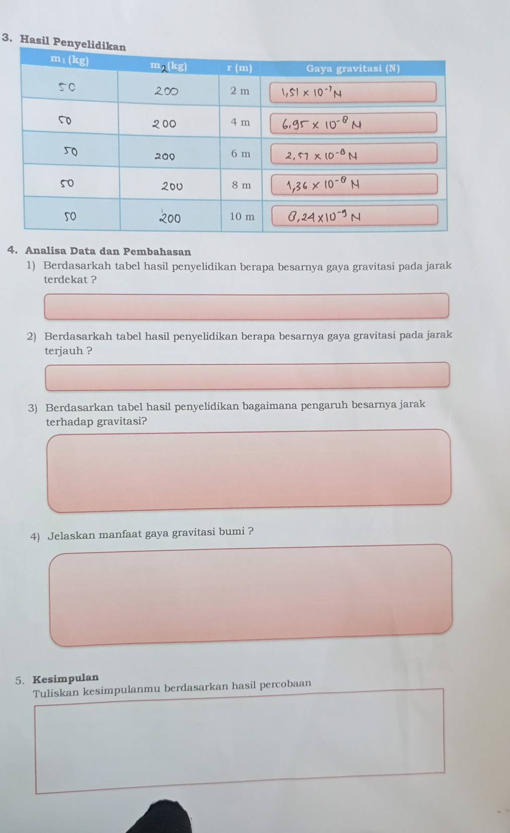 Hasil P
4. Analisa Data dan Pembahasan
1) Berdasarkah tabel hasil penyelidikan berapa besarnya gaya gravitasi pada jarak
terdekat ?
2) Berdasarkah tabel hasil penyelidikan berapa besarnya gaya gravitasi pada jarak
terjauh ?
3) Berdasarkan tabel hasil penyelidikan bagaimana pengaruh besarnya jarak
terhadap gravitasi?
4) Jelaskan manfaat gaya gravitasi bumi ?
5. Kesimpulan
Tuliskan kesimpulanmu berdasarkan hasil percobaan