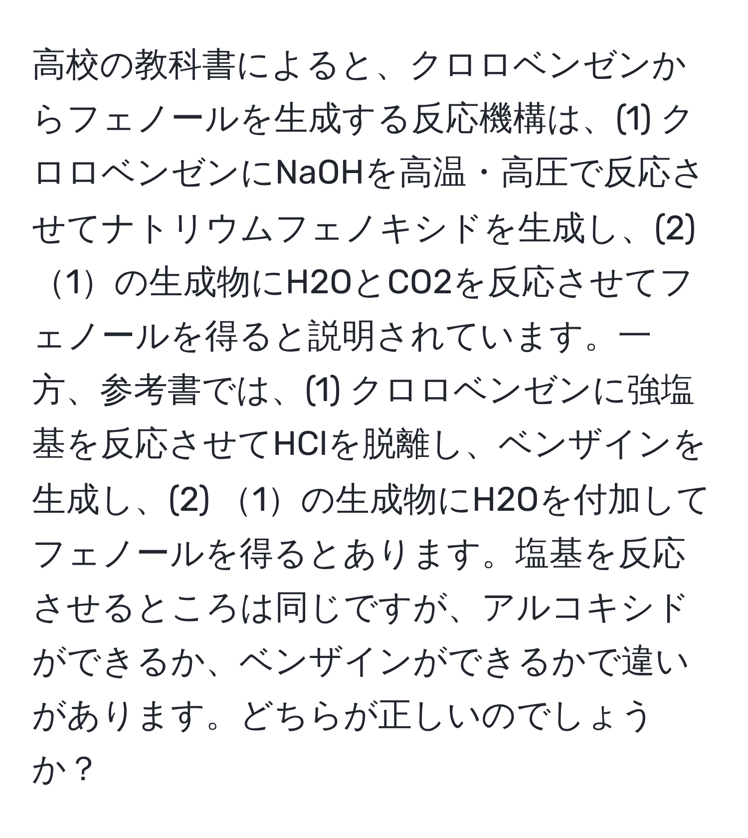 高校の教科書によると、クロロベンゼンからフェノールを生成する反応機構は、(1) クロロベンゼンにNaOHを高温・高圧で反応させてナトリウムフェノキシドを生成し、(2) 1の生成物にH2OとCO2を反応させてフェノールを得ると説明されています。一方、参考書では、(1) クロロベンゼンに強塩基を反応させてHClを脱離し、ベンザインを生成し、(2) 1の生成物にH2Oを付加してフェノールを得るとあります。塩基を反応させるところは同じですが、アルコキシドができるか、ベンザインができるかで違いがあります。どちらが正しいのでしょうか？