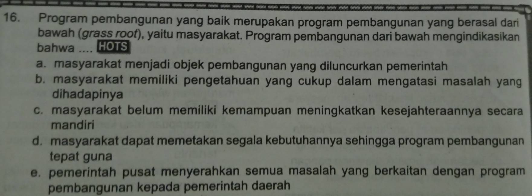 Program pembangunan yang baik merupakan program pembangunan yang berasal dari
bawah (grass root), yaitu masyarakat. Program pembangunan dari bawah mengindikasikan
bahwa .... HOTS
a. masyarakat menjadi objek pembangunan yang diluncurkan pemerintah
b. masyarakat memiliki pengetahuan yang cukup dalam mengatasi masalah yang
dihadapinya
c. masyarakat belum memiliki kemampuan meningkatkan kesejahteraannya secara
mandiri
d. masyarakat dapat memetakan segala kebutuhannya sehingga program pembangunan
tepat guna
e. pemerintah pusat menyerahkan semua masalah yang berkaitan dengan program
pembangunan kepada pemerintah daerah