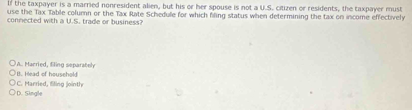 If the taxpayer is a married nonresident alien, but his or her spouse is not a U.S. citizen or residents, the taxpayer must
use the Tax Table column or the Tax Rate Schedule for which filing status when determining the tax on income effectively
connected with a U.S. trade or business?
A. Married, filing separately
B. Head of household
C. Married, filing jointly
D. Single