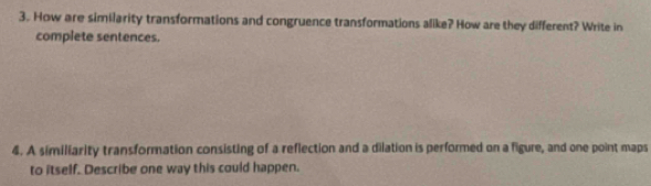 How are similarity transformations and congruence transformations alike? How are they different? Write in 
complete sentences. 
4. A similiarity transformation consisting of a reflection and a dilation is performed on a figure, and one point maps 
to itself. Describe one way this could happen.