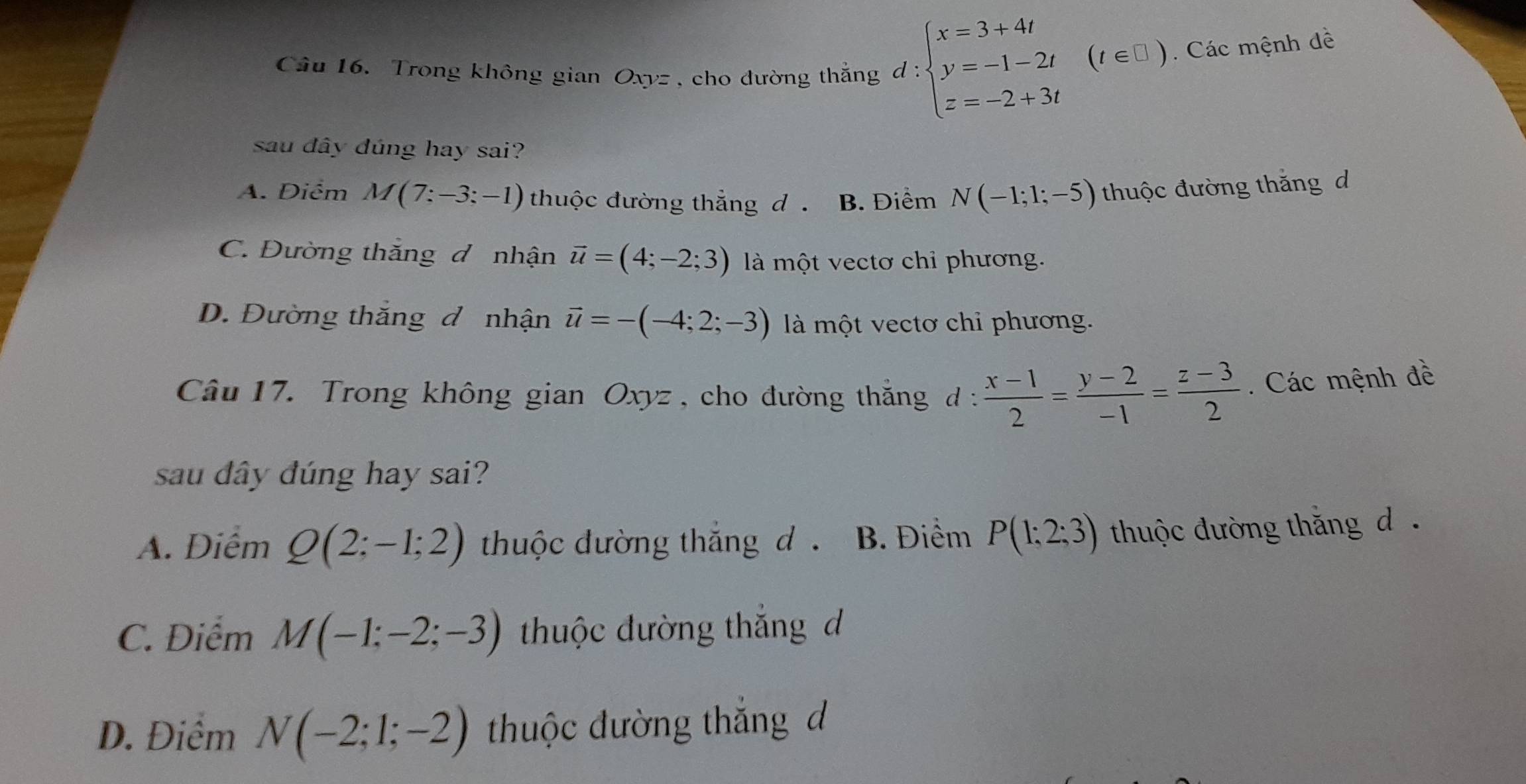 Trong không gian Oxyz, cho đường thẳng d : beginarrayl x=3+4t y=-1-2t z=-2+3tendarray.
(t ∈ L ) Các mệnh dề
sau đây dúng hay sai?
A. Điểm M(7:-3;-1) thuộc đường thẳng d . B. Điểm N(-1;1;-5) thuộc đường thắng d
C. Đường thăng đ nhận vector u=(4;-2;3) là một vectơ chỉ phương.
D. Đường thắng đ nhận vector u=-(-4;2;-3) là một vectơ chỉ phương.
Câu 17. Trong không gian Oxyz, cho đường thắng d  (x-1)/2 = (y-2)/-1 = (z-3)/2 . Các mệnh đề
sau dây đúng hay sai?
A. Điễm Q(2;-1;2) thuộc đường thắng d . B. Điểm P(1;2;3) thuộc đường thắng d .
C. Điểm M(-1;-2;-3) thuộc đường thắng đ
D. Điểm N(-2;1;-2) thuộc đường thắng d