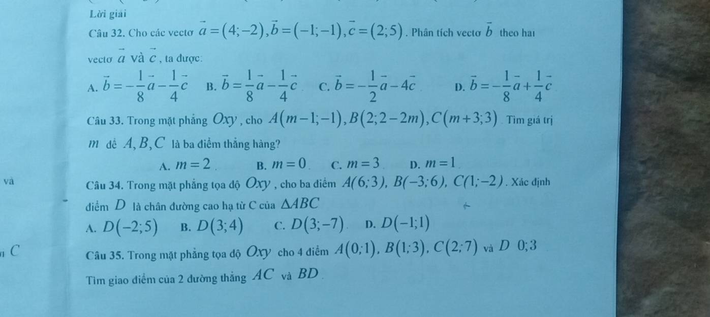 Lời giải
Câu 32. Cho các vectơ vector a=(4;-2), vector b=(-1;-1), vector c=(2;5). Phân tích vecto vector b theo hai
vecto vector a và vector c , ta được:
A. vector b=- 1/8 vector a- 1/4 vector c B. vector b= 1/8 vector a- 1/4 vector c C. vector b=- 1/2 vector a-4vector c D. vector b=- 1/8 vector a+ 1/4 vector c
Câu 33. Trong mặt phẳng Oxy , cho A(m-1;-1), B(2;2-2m), C(m+3;3) Tìm giá trị
M đề A, B, C là ba điểm thẳng hàng?
A. m=2 B. m=0. C. m=3 D. m=1
và . Xác định
Câu 34. Trong mặt phẳng tọa độ Oxy , cho ba điểm A(6;3), B(-3;6), C(1;-2)
diểm D là chân đường cao hạ từ C của △ ABC
A. D(-2;5) B. D(3;4) C. D(3;-7) D. D(-1;1)
C
Câu 35. Trong mặt phẳng tọa độ Oxy cho 4 điểm A(0;1), B(1;3), C(2;7) và D 0; 3
Tìm giao điểm của 2 dường thẳng AC và BD