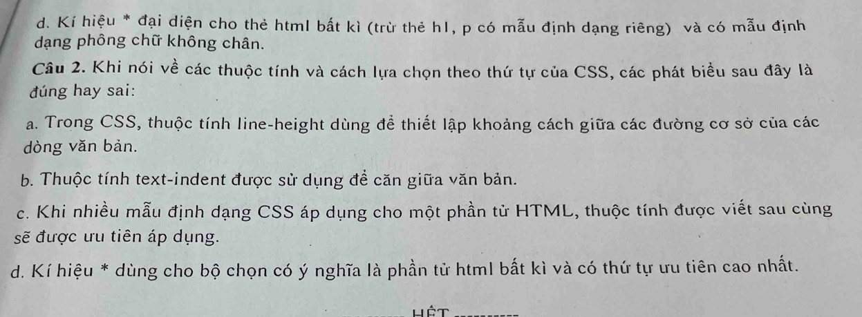 d. Kí hiệu * đại diện cho thẻ html bất kì (trừ thẻ h1, p có mẫu định dạng riêng) và có mẫu định
dạng phông chữ không chân.
Câu 2. Khi nói về các thuộc tính và cách lựa chọn theo thứ tự của CSS, các phát biểu sau đây là
đúng hay sai:
a. Trong CSS, thuộc tính line-height dùng để thiết lập khoảng cách giữa các đường cơ sở của các
dòng văn bản.
b. Thuộc tính text-indent được sử dụng để căn giữa văn bản.
c. Khi nhiều mẫu định dạng CSS áp dụng cho một phần tử HTML, thuộc tính được viết sau cùng
sẽ được ưu tiên áp dụng.
d. Kí hiệu * dùng cho bộ chọn có ý nghĩa là phần tử html bất kì và có thứ tự ưu tiên cao nhất.
Hêt