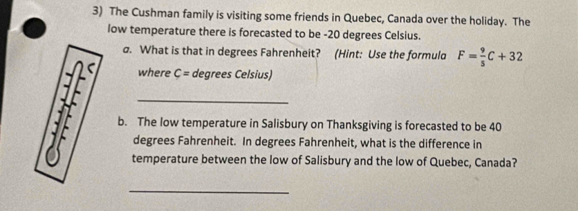 The Cushman family is visiting some friends in Quebec, Canada over the holiday. The 
low temperature there is forecasted to be - 20 degrees Celsius. 
a. What is that in degrees Fahrenheit? (Hint: Use the formula F= 9/5 C+32
where C= degrees Celsius) 
_ 
b. The low temperature in Salisbury on Thanksgiving is forecasted to be 40
degrees Fahrenheit. In degrees Fahrenheit, what is the difference in 
temperature between the low of Salisbury and the low of Quebec, Canada? 
_