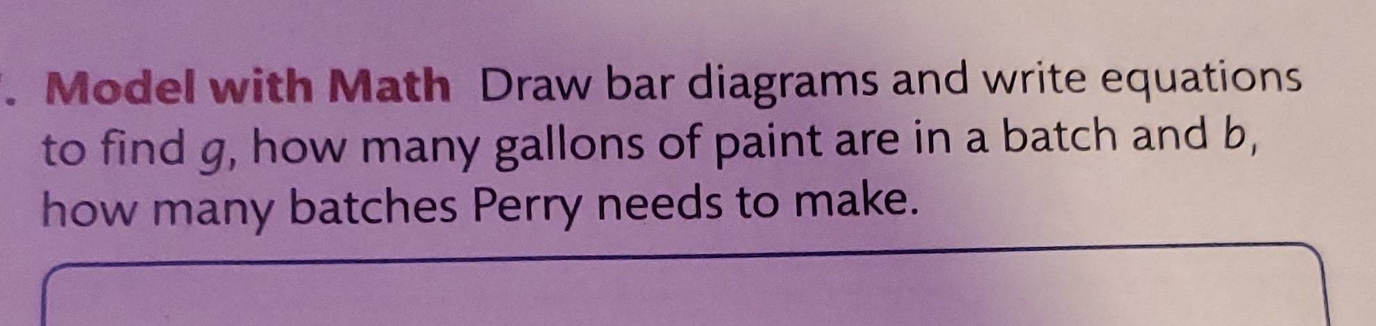 Model with Math Draw bar diagrams and write equations 
to find g, how many gallons of paint are in a batch and b, 
how many batches Perry needs to make.