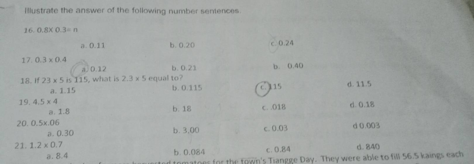 Illustrate the answer of the following number sentences.
16. 0.8* 0.3=n
a. 0.11 b. 0.20 c. 0.24
17. 0.3* 0.4
a. 0.12 b. 0.21 b. 0.40
18. If 23* 5 is 115, what is 2.3* 5 equal to?
a. 1.15 b. 0.115 c. 115 d. 11.5
19. 4.5* 4 d. 0.18
b. 18
a. 1.8 c. . 018
20. 0.5x.06
a. 0.30 b. 3,00 c. 0.03 d 0.003
21. 1.2* 0.7 d. 840
a. 8.4 b. 0.084 c. 0.84
omatoes for the town's Tiangge Day. They were able to fill 56.5 kaings each