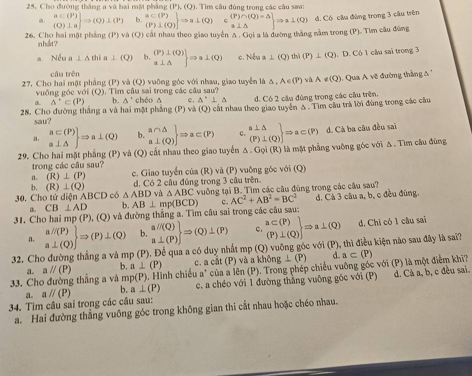 Cho đường thắng a và hai mặt phẳng (P), (Q). Tìm câu đúng trong các câu sau:
a. .beginarrayr a⊂ (P) (Q)⊥ aendarray Rightarrow (Q)⊥ (P) b. .beginarrayr a⊂ (P) (P)⊥ (Q)endarray Rightarrow a⊥ (Q) .beginarrayr (P)∩ (Q)=△  a⊥ △ endarray Rightarrow a⊥ (Q) d. Có câu đúng trong 3 câu trên
26. Cho hai mặt phầng (P) và (Q) cắt nhau theo giao tuyến Δ . Gọi a là đường thẳng nằm trong (P). Tìm câu đúng
nhất?
Nếu a⊥ △ thla⊥ (Q) b. .beginarrayr (P)⊥ (Q) a⊥ △ endarray Rightarrow a⊥ (Q) c. Nếu a ⊥ (Q)thi(P)⊥ (Q). D. Có 1 câu sai trong 3
câu trên
27. Cho hai mặt phẳng (P) và (Q) vuông góc với nhau, giao tuyến là △ ,A∈ (P) overline Q A∉ (Q) Qua A vẽ đường thẳng 
vuô ng  c  với () ). Tìm câu sai trong các câu sau?
a. △ '⊂ (P) b. △ ' chéo △ c. △ '⊥ △ d. Có 2 câu đúng trong các câu trên.
28. Cho đường thắng a và hai mặt phẳng (P) và (Q) cắt nhau theo giao tuyển Δ . Tìm câu trả lời đúng trong các câu
sau?
a. .beginarrayr a⊂ (P) a⊥ △ endarray Rightarrow a⊥ (Q) b. .beginarrayr a∩ △  a⊥ (Q)endarray Rightarrow a⊂ (P) c. .beginarrayr a⊥ △  (P)⊥ (Q)endarray Rightarrow a⊂ (P) d. Cả ba câu đều sai
29. Cho hai mặt phẳng (P) và (Q) cắt nhau theo giao tuyến Δ . Gọi (R) là mặt phẳng vuông góc với Δ. Tìm câu đúng
trong các câu sau?
a. (R)⊥ (P) c. Giao tuyến của (R) và (P) vuông góc với (Q)
b. (R)⊥ (Q) d. Có 2 câu đúng trong 3 câu trên.
30. Cho tứ diện ABCD có △ ABD và △ ABC vuông tại B. Tìm các câu đúng trong các câu sau?
a. CB⊥ AD b. AB⊥ mp(BCD) c. AC^2+AB^2=BC^2 d. Cả 3 câu a, b, c đều đúng.
31. Cho hai mp (P), (Q) và đường thẳng a. Tìm câu sai trong các câu sau:
a. .beginarrayr aparallel (P) a⊥ (Q)endarray Rightarrow (P)⊥ (Q) b. .beginarrayr aparallel (Q) a⊥ (P)endarray Rightarrow (Q)⊥ (P) c. .beginarrayr a⊂ (P) (P)⊥ (Q)endarray Rightarrow a⊥ (Q) d. Chỉ có 1 câu sai
32. Cho đường thẳng a và mp( P). Để qua a có duy nhất mp (Q) vuông góc với (P), thì điều kiện nào sau đây là sai?
a. aparallel (P) b. a⊥ (P) c. a cắt (P) và a kh hat ong⊥ (P) d. a⊂ (P)
33. Cho đường thắng a và mp(P) Đ . Hình chiếu a' của a lên (P). Trong phép chiếu vuông góc với (P) là một điểm khi?
a. aparallel (P) b. a⊥ (P) c. a chéo với 1 đường thằng vuông góc với (P) d. Cả a, b, c đều sai.
34. Tìm câu sai trong các câu sau:
a. Hai đường thẳng vuông góc trong không gian thi cắt nhau hoặc chéo nhau.