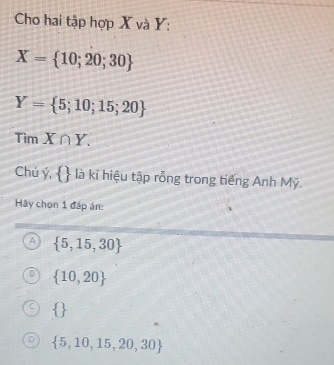 Cho hai tập hợp X và Y :
X= 10;20;30
Y= 5;10;15;20
Tìm X∩ Y. 
Chú ý,  là kí hiệu tập rỗng trong tiếng Anh Mỹ.
Hãy chọn 1 đáp án:
A  5,15,30
 10,20
 
 5,10,15,20,30