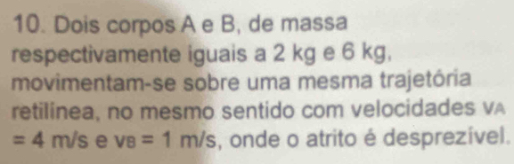 Dois corpos A e B, de massa 
respectivamente iguais a 2 kg e 6 kg, 
movimentam-se sobre uma mesma trajetória 
retilinea, no mesmo sentido com velocidades vA
=4m/s e v_B=1m/s , onde o atrito é desprezível.