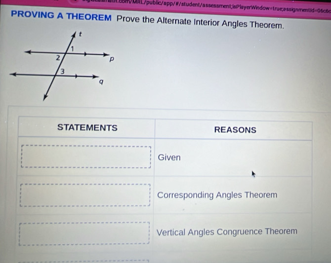 tRMRL/public/app/#/student/assessment;isPlayerWindow=true;assignment1d=06c6c 
PROVING A THEOREM Prove the Alternate Interior Angles Theorem. 
STATEMENTS REASONS 
□ Given 
□ Corresponding Angles Theorem 
□ Vertical Angles Congruence Theorem