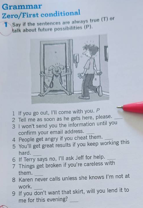 Grammar 
Zero/First conditional 
1Say if the sentences are always true (T) or 
talk about future possibilities (P). 
1 If you go out, I'll come with you. P 
2 Tell me as soon as he gets here, please._ 
3 I won't send you the information until you 
confirm your email address._ 
4 People get angry if you cheat them._ 
5 You'll get great results if you keep working this 
hard. 
_ 
6 If Terry says no, I'll ask Jeff for help._ 
7 Things get broken if you're careless with 
them._ 
8 Karen never calls unless she knows I'm not at 
work. 
9 If you don't want that skirt, will you lend it to 
me for this evening?_